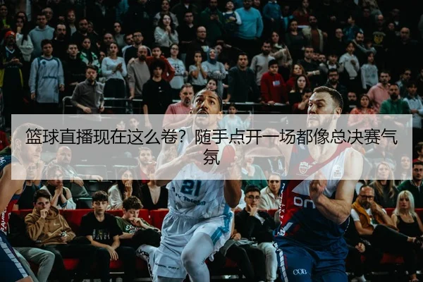 篮球直播现在这么卷？随手点开一场都像总决赛气氛 - c7c7·app