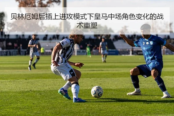贝林厄姆后插上进攻模式下皇马中场角色变化的战术重塑 | c7c7·app