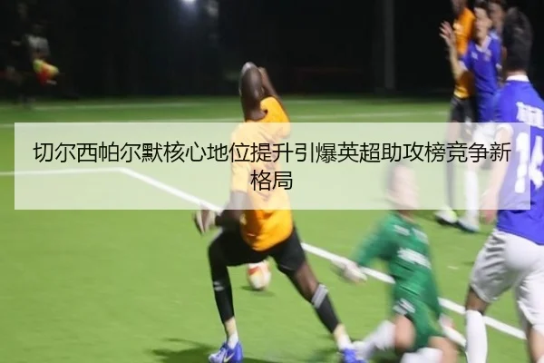 切尔西帕尔默核心地位提升引爆英超助攻榜竞争新格局 - c7c7·app
