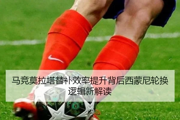 马竞莫拉塔替补效率提升背后西蒙尼轮换逻辑新解读 | c7c7·app