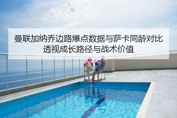 曼联加纳乔边路爆点数据与萨卡同龄对比透视成长路径与战术价值