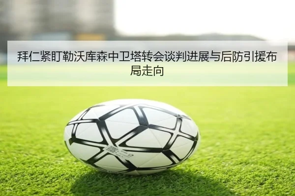 拜仁紧盯勒沃库森中卫塔转会谈判进展与后防引援布局走向 - c7c7·app