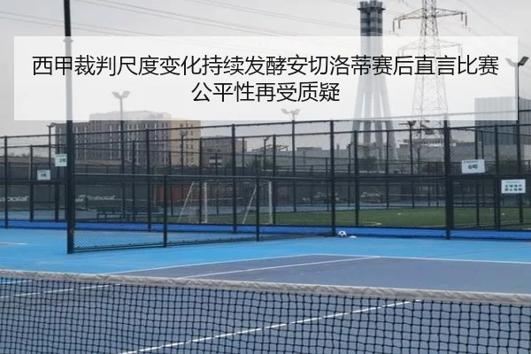 西甲裁判尺度变化持续发酵安切洛蒂赛后直言比赛公平性再受质疑 - c7c7·app
