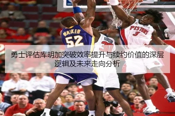 勇士评估库明加突破效率提升与续约价值的深层逻辑及未来走向分析