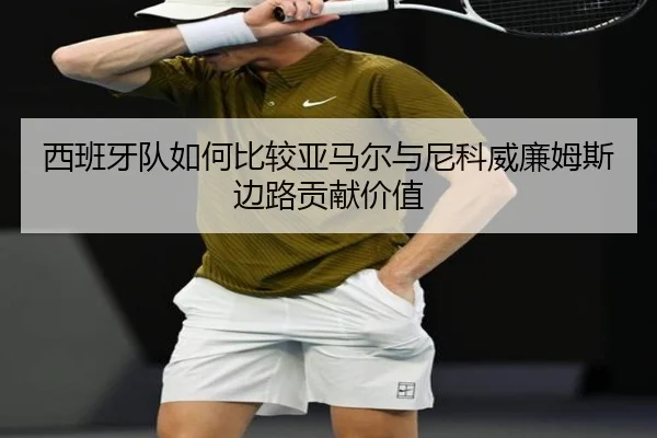 西班牙队如何比较亚马尔与尼科威廉姆斯边路贡献价值 - c7c7·app