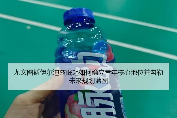 尤文图斯伊尔迪兹崛起如何确立青年核心地位并勾勒未来规划蓝图 - c7c7·app