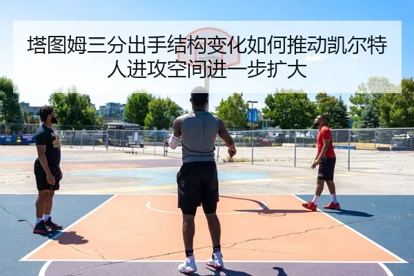 塔图姆三分出手结构变化如何推动凯尔特人进攻空间进一步扩大 - c7c7·app